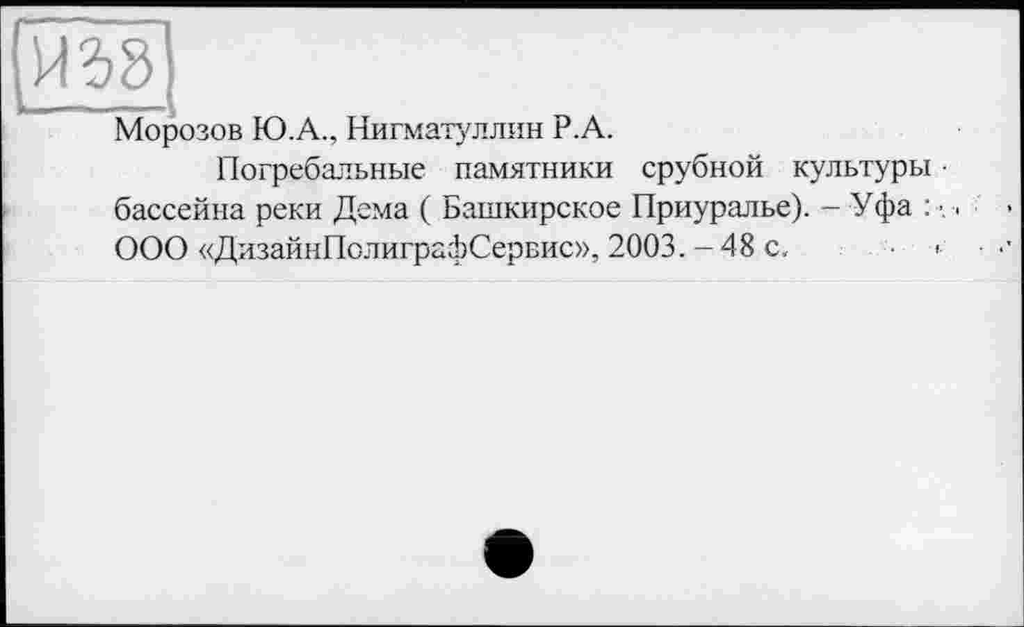 ﻿над
Морозов Ю.А., Нигматуллин Р.А.
Погребальные памятники срубной культуры • бассейна реки Дема ( Башкирское Приуралье). - Уфа : ООО «ДизайнПолиграфСервис», 2003. - 48 с, ■ <•